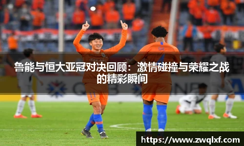 鲁能与恒大亚冠对决回顾：激情碰撞与荣耀之战的精彩瞬间